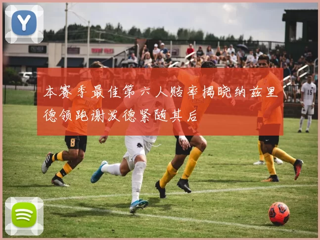 本赛季最佳第六人赔率揭晓纳兹里德领跑谢泼德紧随其后