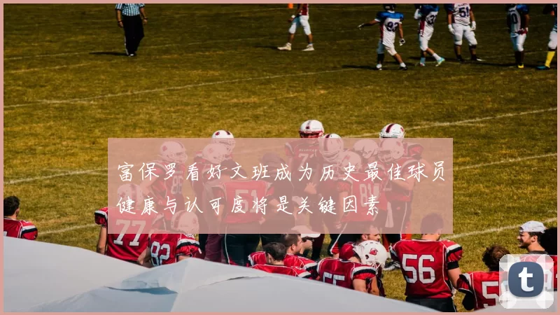 富保罗看好文班成为历史最佳球员健康与认可度将是关键因素