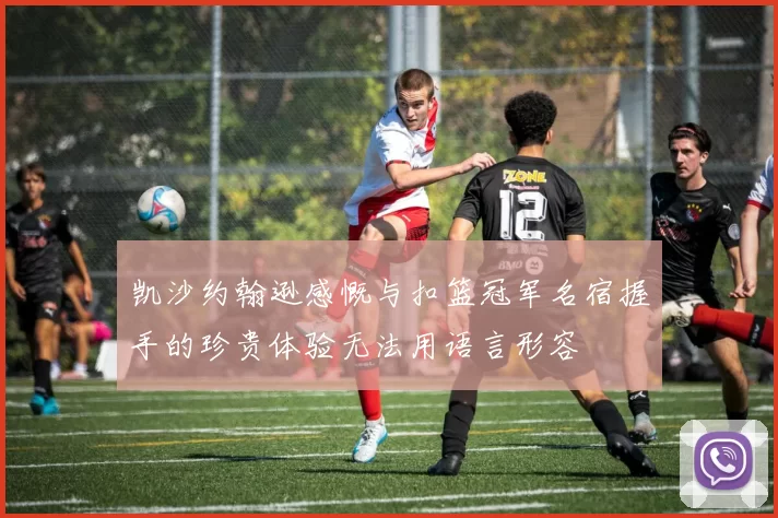 凯沙约翰逊感慨与扣篮冠军名宿握手的珍贵体验无法用语言形容