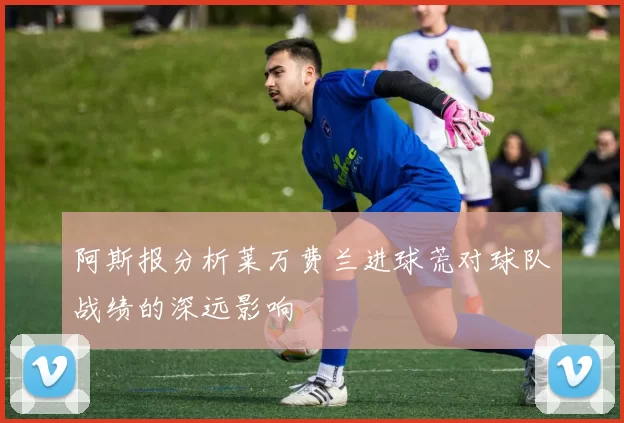 阿斯报分析莱万费兰进球荒对球队战绩的深远影响