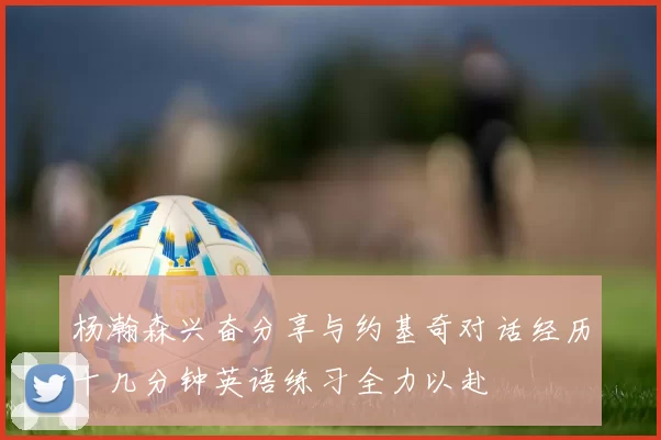 杨瀚森兴奋分享与约基奇对话经历十几分钟英语练习全力以赴