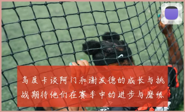 乌度卡谈阿门和谢泼德的成长与挑战期待他们在赛季中的进步与磨练