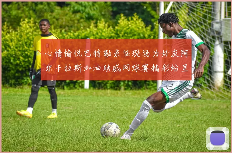 心情愉悦巴特勒亲临现场为好友阿尔卡拉斯加油助威网球赛精彩纷呈