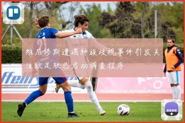 维尼修斯遭遇种族歧视事件引发关注欧足联已启动调查程序