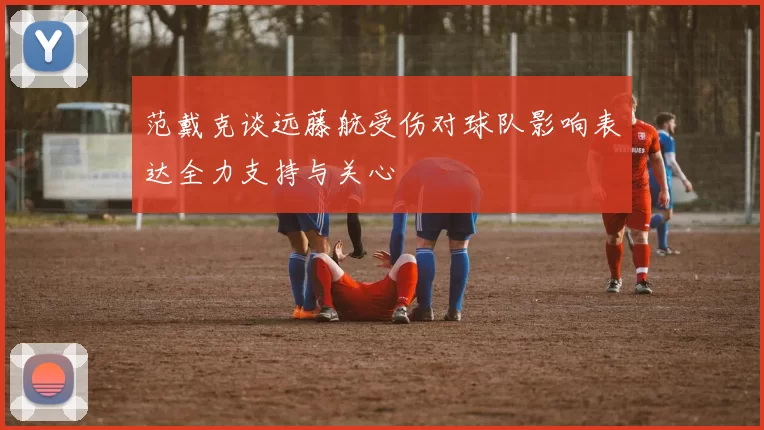范戴克谈远藤航受伤对球队影响表达全力支持与关心