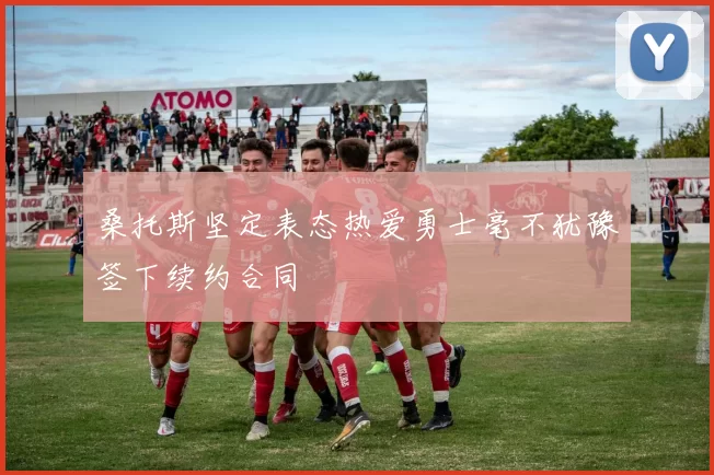 桑托斯坚定表态热爱勇士毫不犹豫签下续约合同
