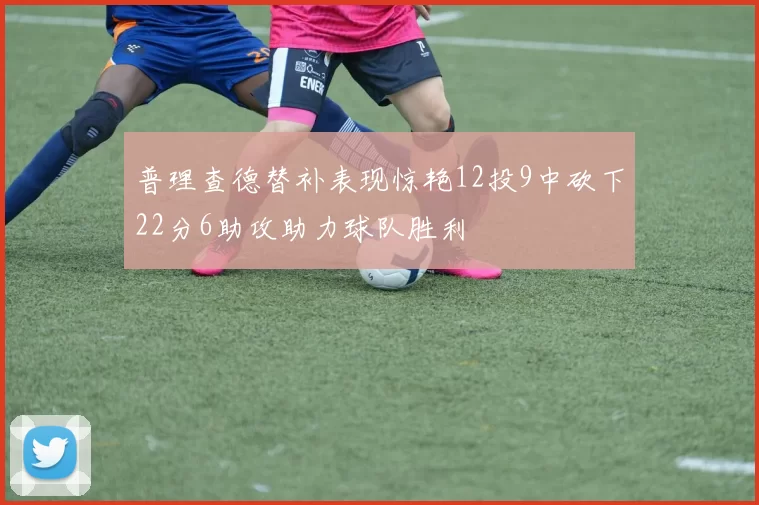 普理查德替补表现惊艳12投9中砍下22分6助攻助力球队胜利