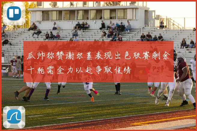 瓜帅称赞谢尔基表现出色联赛剩余十轮需全力以赴争取佳绩