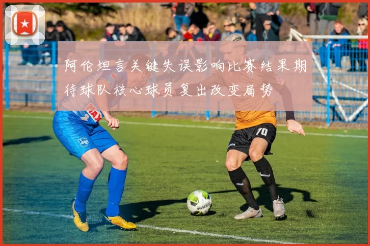阿伦坦言关键失误影响比赛结果期待球队核心球员复出改变局势