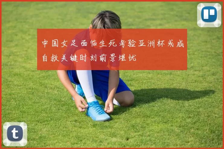 中国女足面临生死考验亚洲杯或成自救关键时刻前景堪忧