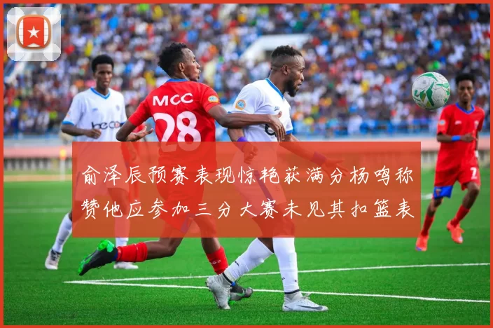 俞泽辰预赛表现惊艳获满分杨鸣称赞他应参加三分大赛未见其扣篮表现