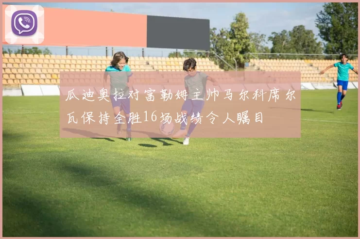 瓜迪奥拉对富勒姆主帅马尔科席尔瓦保持全胜16场战绩令人瞩目