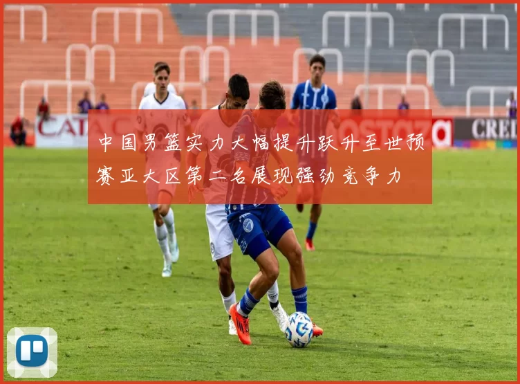 中国男篮实力大幅提升跃升至世预赛亚大区第二名展现强劲竞争力