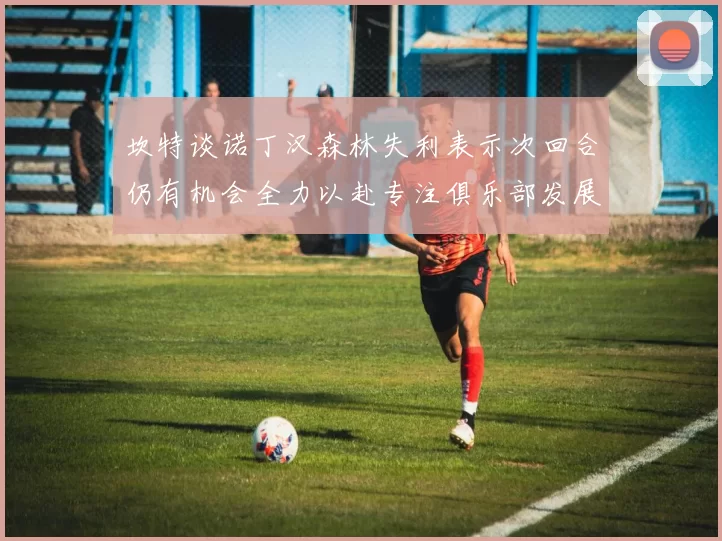 坎特谈诺丁汉森林失利表示次回合仍有机会全力以赴专注俱乐部发展
