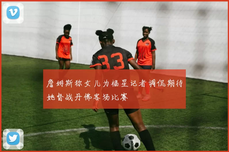 詹姆斯称女儿为福星记者调侃期待她督战丹佛客场比赛