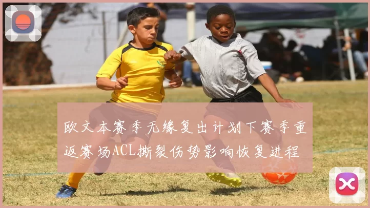 欧文本赛季无缘复出计划下赛季重返赛场ACL撕裂伤势影响恢复进程