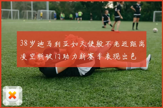 38岁迪马利亚如天使般不老近距离凌空斩破门助力新赛季表现出色